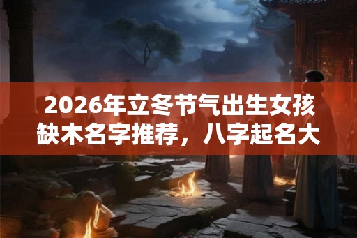 2026年立冬节气出生女孩缺木名字推荐,八字起名大全 2026年立冬节气出生女孩缺木名字推荐,八字起名大全