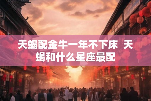 天蝎配金牛一年不下床  天蝎和什么星座最配