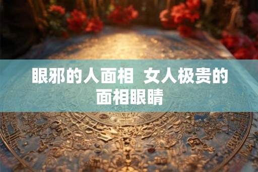 眼邪的人面相 女人极贵的面相眼睛 眼邪的人面相 女人极贵的面相眼睛