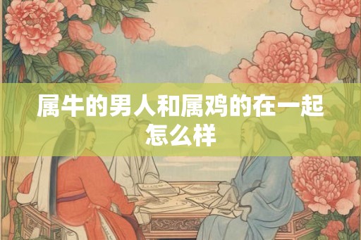 属牛的男人和属鸡的在一起怎么样 属牛的男人和属鸡的在一起怎么样