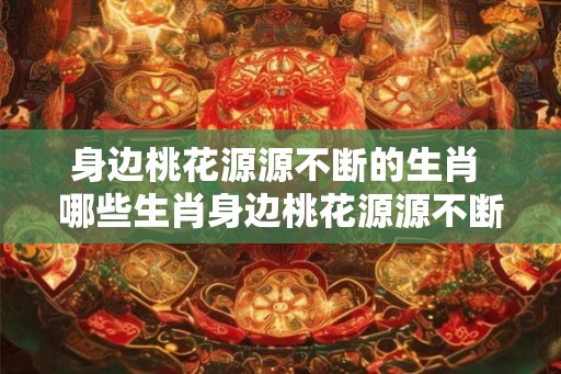 身边桃花源源不断的生肖 哪些生肖身边桃花源源不断