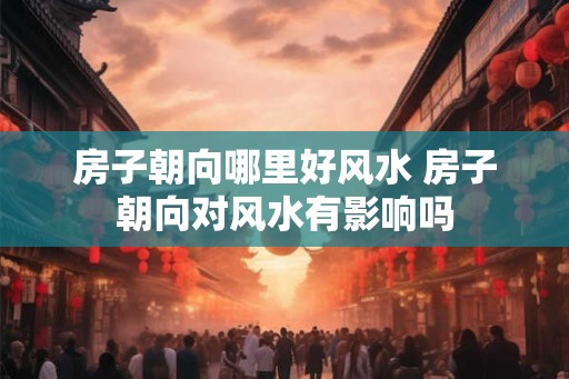 房子朝向哪里好风水 房子朝向对风水有影响吗
