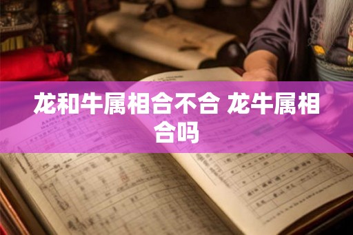龙和牛属相合不合 龙牛属相合吗 龙和牛属相合不合 龙牛属相合吗