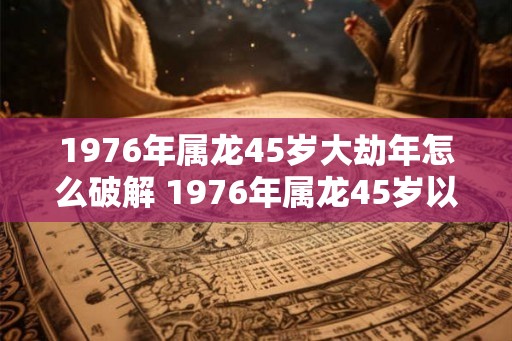 1976年属龙45岁大劫年怎么破解 1976年属龙45岁以后运气