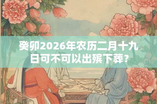 癸卯2026年农历二月十九日可不可以出殡下葬？