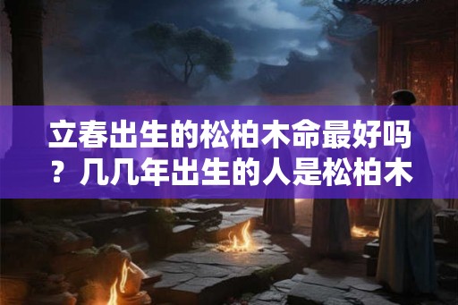 立春出生的松柏木命最好吗？几几年出生的人是松柏木命？