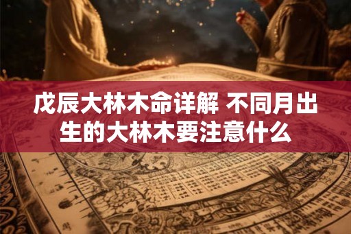 戊辰大林木命详解 不同月出生的大林木要注意什么 戊辰大林木命详解 不同月出生的大林木要注意什么