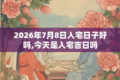 2026年7月8日入宅日子好吗,今天是入宅吉日吗 2026年7月8日入宅日子好吗,今天是入宅吉日吗