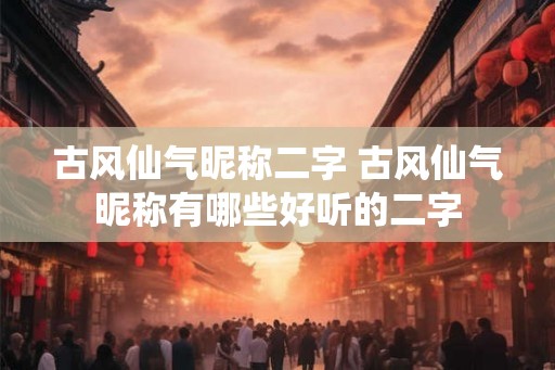 古风仙气昵称二字 古风仙气昵称有哪些好听的二字