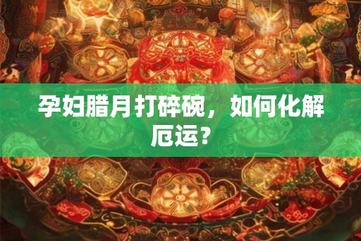 孕妇腊月打碎碗,如何化解厄运? 孕妇腊月打碎碗,如何化解厄运?