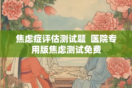 焦虑症评估测试题 医院专用版焦虑测试免费 焦虑症评估测试题 医院专用版焦虑测试免费