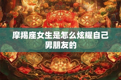 摩羯座女生是怎么炫耀自己男朋友的
