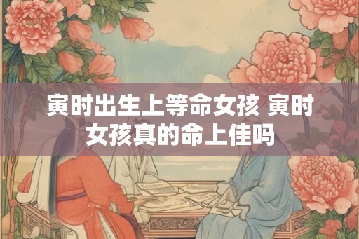 寅时出生上等命女孩 寅时女孩真的命上佳吗