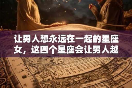 让男人想永远在一起的星座女，这四个星座会让男人越爱越有瘾
