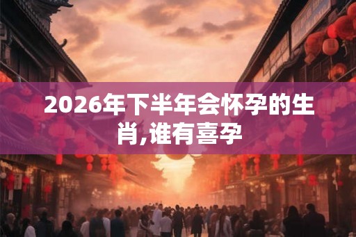 2026年下半年会怀孕的生肖,谁有喜孕 2026年下半年会怀孕的生肖,谁有喜孕