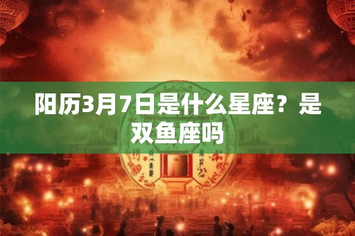 阳历3月7日是什么星座？是双鱼座吗
