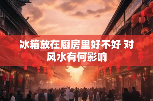 冰箱放在厨房里好不好 对风水有何影响