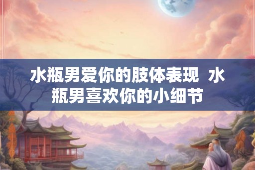 水瓶男爱你的肢体表现  水瓶男喜欢你的小细节