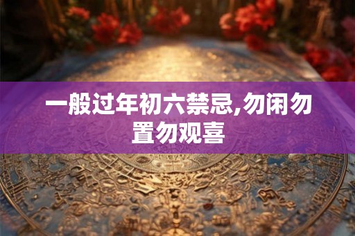 一般过年初六禁忌,勿闲勿置勿观喜