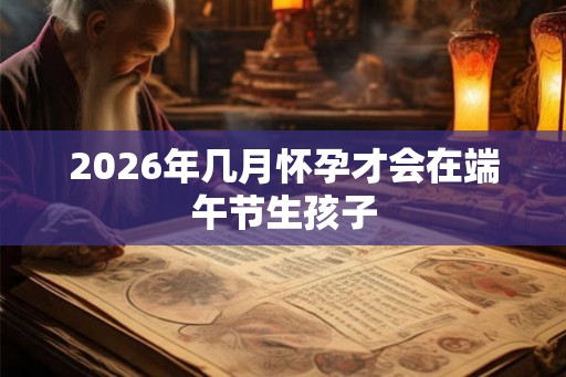 2026年几月怀孕才会在端午节生孩子
