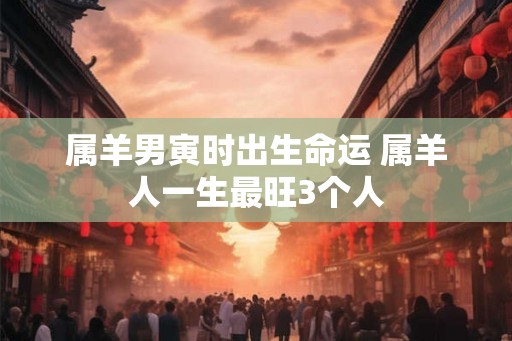 属羊男寅时出生命运 属羊人一生最旺3个人 属羊男寅时出生命运 属羊人一生最旺3个人