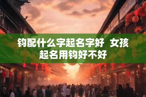 钧配什么字起名字好 女孩起名用钧好不好 钧配什么字起名字好 女孩起名用钧好不好