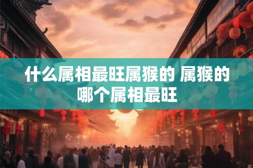 什么属相最旺属猴的 属猴的哪个属相最旺