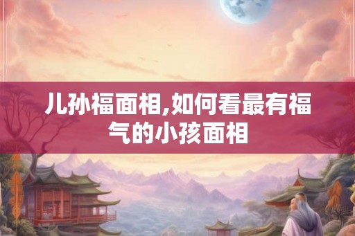 儿孙福面相,如何看最有福气的小孩面相 儿孙福面相,如何看最有福气的小孩面相