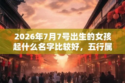 2026年7月7号出生的女孩起什么名字比较好，五行属什么