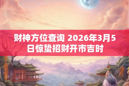 财神方位查询 2026年3月5日惊蛰招财开市吉时 财神方位查询 2026年3月5日惊蛰招财开市吉时