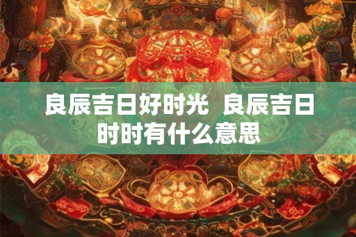良辰吉日好时光  良辰吉日时时有什么意思