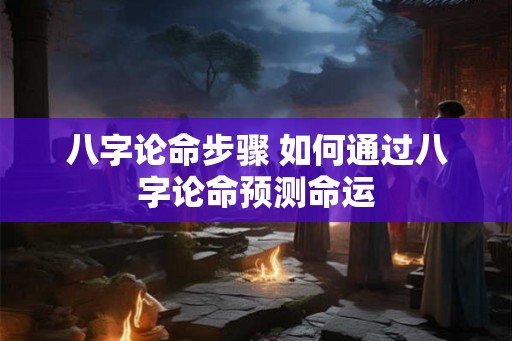 八字论命步骤 如何通过八字论命预测命运