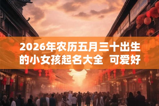 2026年农历五月三十出生的小女孩起名大全  可爱好听的名字