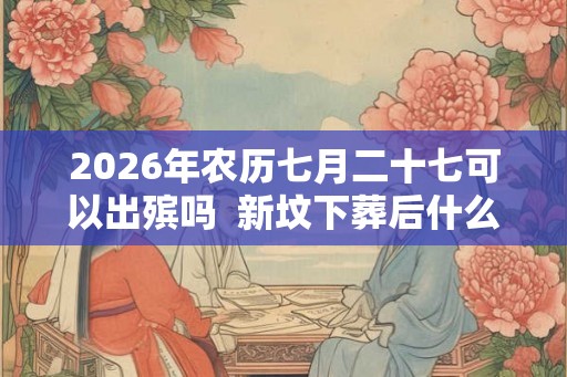 2026年农历七月二十七可以出殡吗  新坟下葬后什么时候开始影响风水