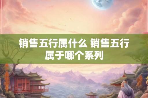 销售五行属什么 销售五行属于哪个系列