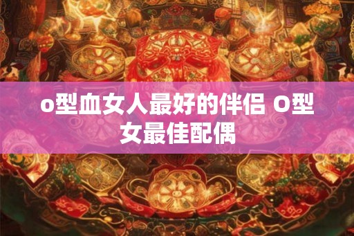 o型血女人最好的伴侣 O型女最佳配偶 o型血女人最好的伴侣 O型女最佳配偶