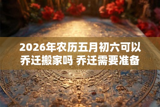 2026年农历五月初六可以乔迁搬家吗 乔迁需要准备的六样水果