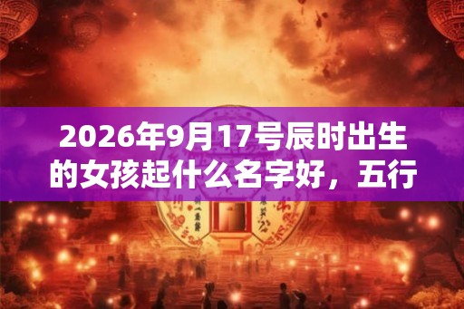 2026年9月17号辰时出生的女孩起什么名字好,五行属什么 2026年9月17号辰时出生的女孩起什么名字好,五行属什么