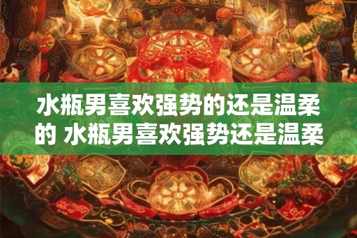 水瓶男喜欢强势的还是温柔的 水瓶男喜欢强势还是温柔 水瓶男喜欢强势的还是温柔的 水瓶男喜欢强势还是温柔