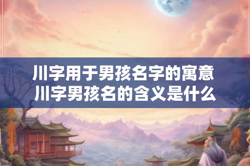 川字用于男孩名字的寓意 川字男孩名的含义是什么