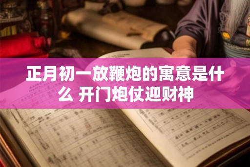 正月初一放鞭炮的寓意是什么 开门炮仗迎财神