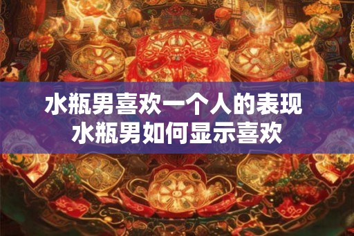 水瓶男喜欢一个人的表现 水瓶男如何显示喜欢 水瓶男喜欢一个人的表现 水瓶男如何显示喜欢
