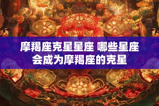 摩羯座克星星座 哪些星座会成为摩羯座的克星