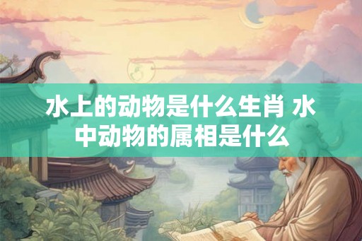 水上的动物是什么生肖 水中动物的属相是什么 水上的动物是什么生肖 水中动物的属相是什么