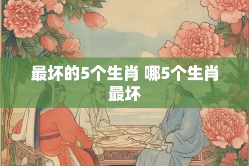 最坏的5个生肖 哪5个生肖最坏 最坏的5个生肖 哪5个生肖最坏