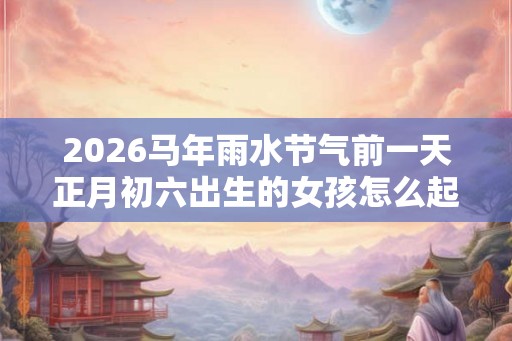2026马年雨水节气前一天正月初六出生的女孩怎么起名？