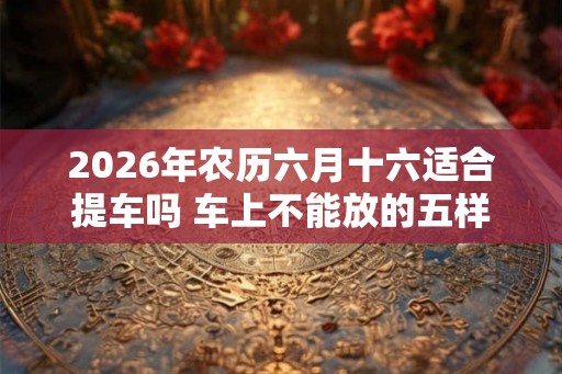 2026年农历六月十六适合提车吗 车上不能放的五样东西是什么 2026年农历六月十六适合提车吗 车上不能放的五样东西是什么
