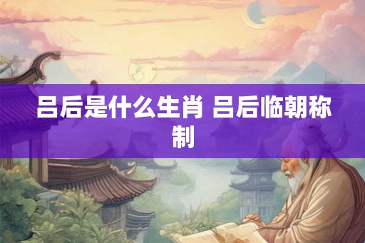 吕后是什么生肖 吕后临朝称制