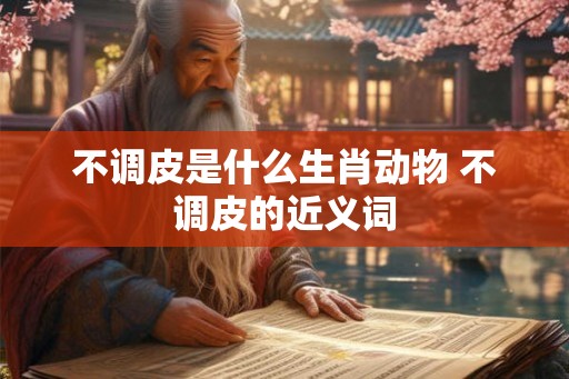不调皮是什么生肖动物 不调皮的近义词