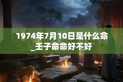 1974年7月10日是什么命_壬子命命好不好